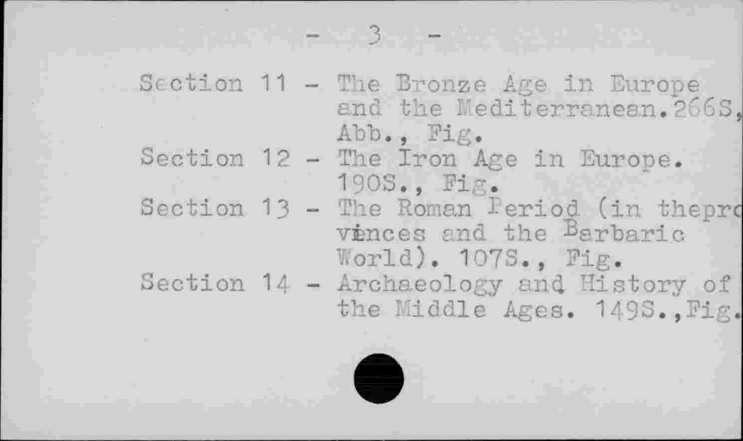 ﻿Section
Section
Section
Section
з
11	- The Bronze Age in Europe
and the Mediterranean.266s, Abb., Fig.
12	- The Iron Age in Europe.
I90S., Fig.
13	- The Roman Period (in thepre
vinees and the Barbaric World). 107S., Fig.
14	- Archaeology and History of
the Middle Ages. 149S.,Fig.